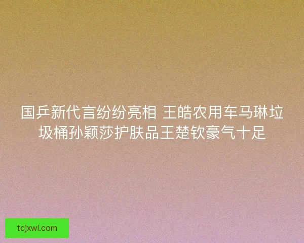 国乒新代言纷纷亮相 王皓农用车马琳垃圾桶孙颖莎护肤品王楚钦豪气十足