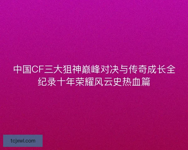 中国CF三大狙神巅峰对决与传奇成长全纪录十年荣耀风云史热血篇