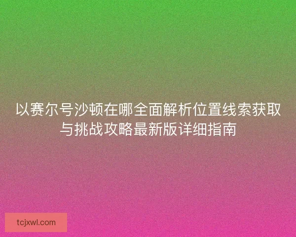 以赛尔号沙顿在哪全面解析位置线索获取与挑战攻略最新版详细指南