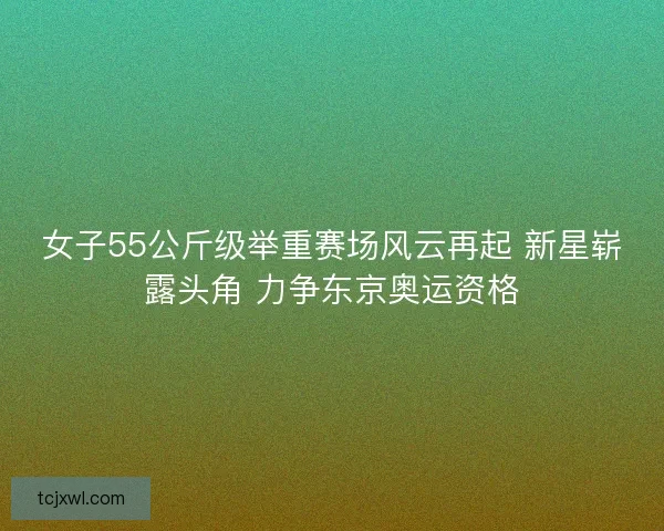 女子55公斤级举重赛场风云再起 新星崭露头角 力争东京奥运资格
