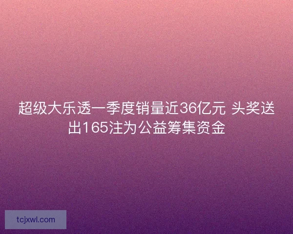 超级大乐透一季度销量近36亿元 头奖送出165注为公益筹集资金